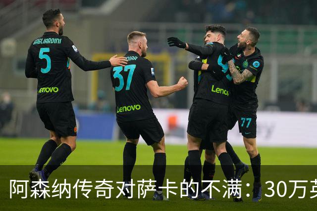 阿森纳传奇对萨卡的不满：30万英镑薪水配得上他吗？